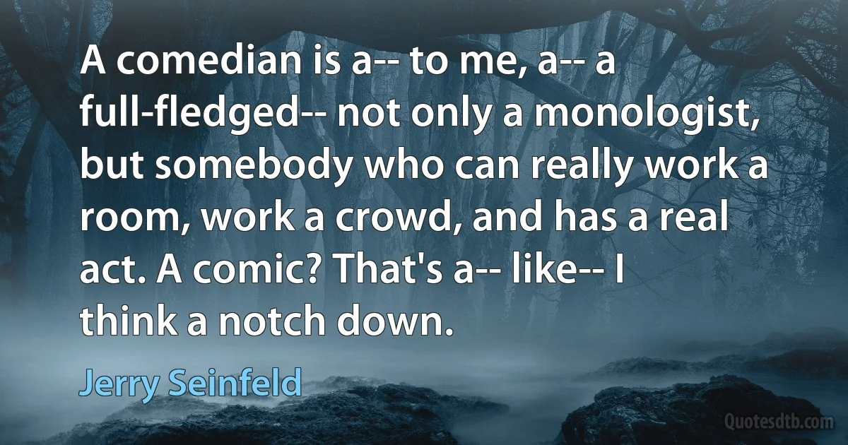 A comedian is a-- to me, a-- a full-fledged-- not only a monologist, but somebody who can really work a room, work a crowd, and has a real act. A comic? That's a-- like-- I think a notch down. (Jerry Seinfeld)