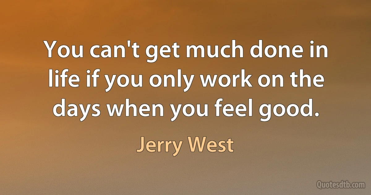 You can't get much done in life if you only work on the days when you feel good. (Jerry West)