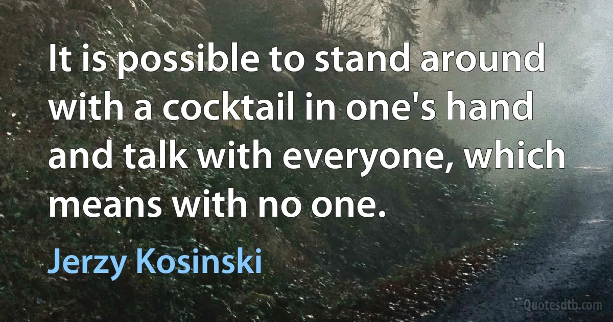 It is possible to stand around with a cocktail in one's hand and talk with everyone, which means with no one. (Jerzy Kosinski)