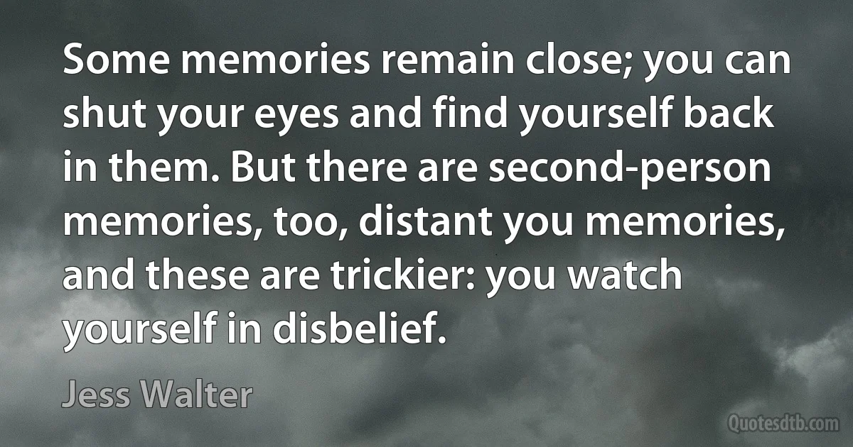 Some memories remain close; you can shut your eyes and find yourself back in them. But there are second-person memories, too, distant you memories, and these are trickier: you watch yourself in disbelief. (Jess Walter)