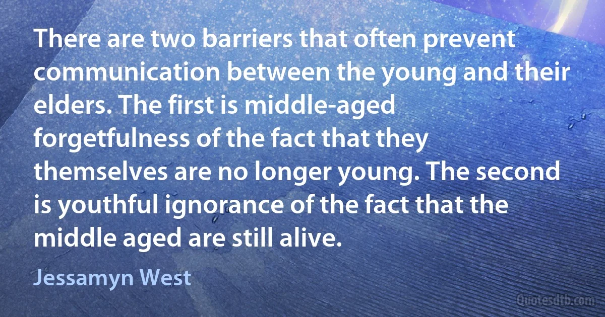 There are two barriers that often prevent communication between the young and their elders. The first is middle-aged forgetfulness of the fact that they themselves are no longer young. The second is youthful ignorance of the fact that the middle aged are still alive. (Jessamyn West)