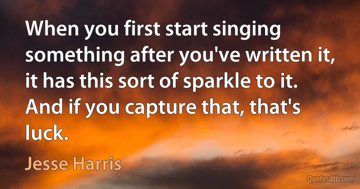 When you first start singing something after you've written it, it has this sort of sparkle to it. And if you capture that, that's luck. (Jesse Harris)