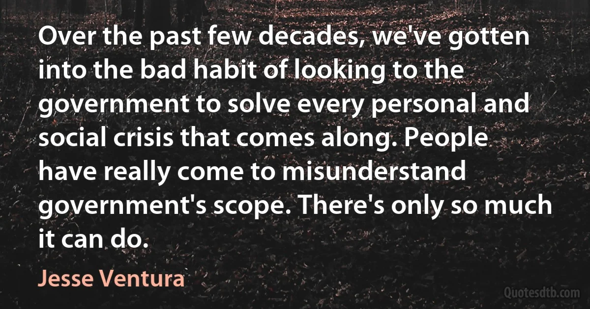 Over the past few decades, we've gotten into the bad habit of looking to the government to solve every personal and social crisis that comes along. People have really come to misunderstand government's scope. There's only so much it can do. (Jesse Ventura)