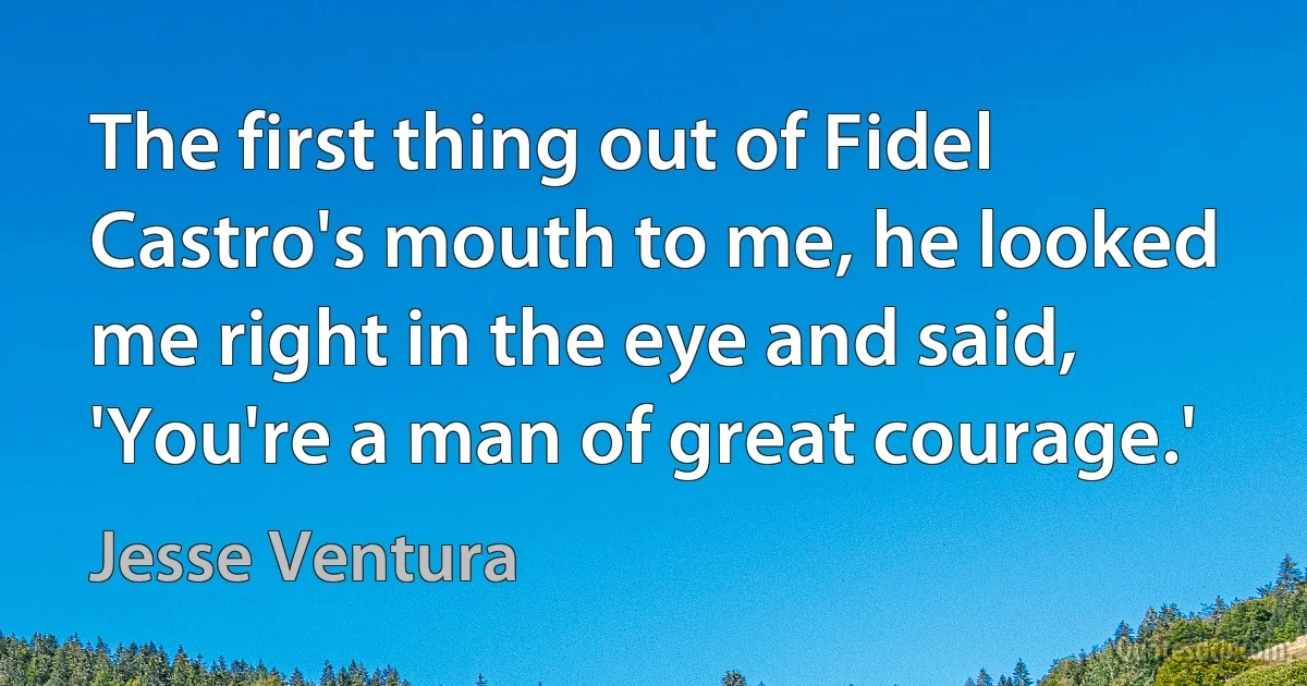 The first thing out of Fidel Castro's mouth to me, he looked me right in the eye and said, 'You're a man of great courage.' (Jesse Ventura)