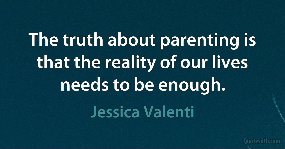 The truth about parenting is that the reality of our lives needs to be enough. (Jessica Valenti)