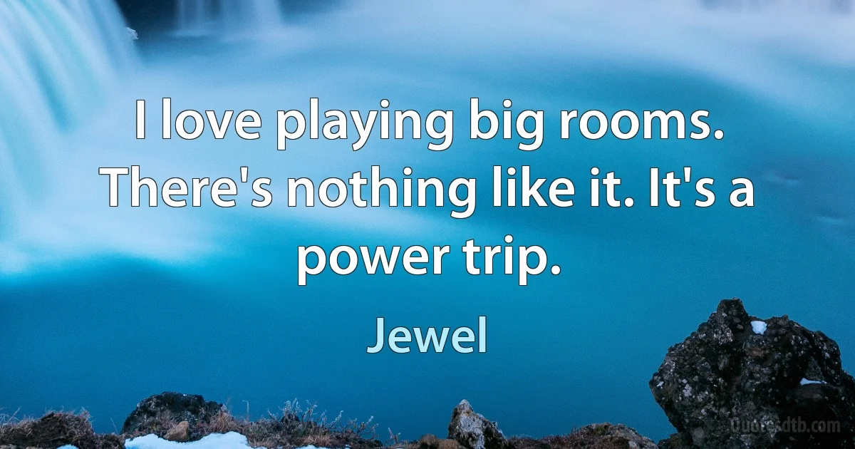 I love playing big rooms. There's nothing like it. It's a power trip. (Jewel)