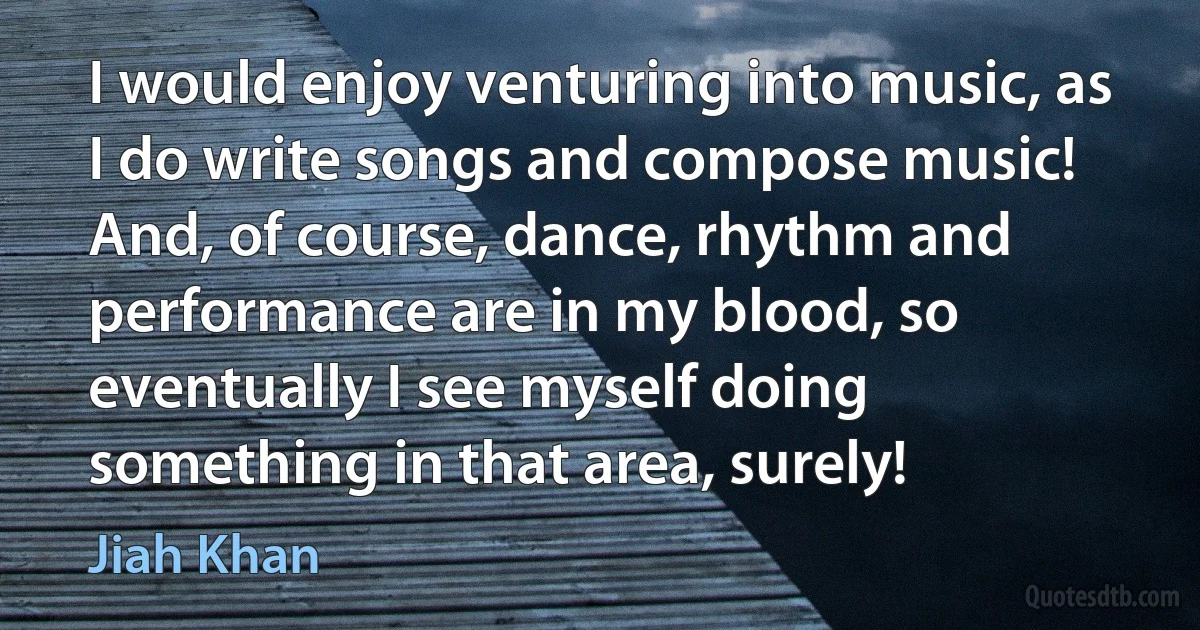 I would enjoy venturing into music, as I do write songs and compose music! And, of course, dance, rhythm and performance are in my blood, so eventually I see myself doing something in that area, surely! (Jiah Khan)