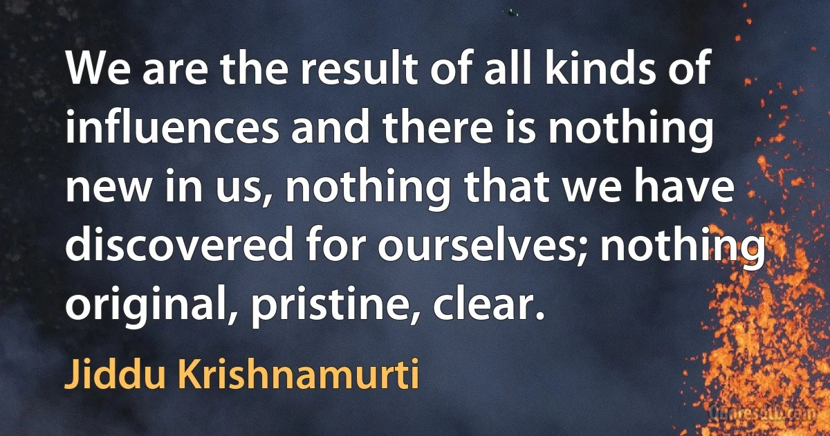 We are the result of all kinds of influences and there is nothing new in us, nothing that we have discovered for ourselves; nothing original, pristine, clear. (Jiddu Krishnamurti)