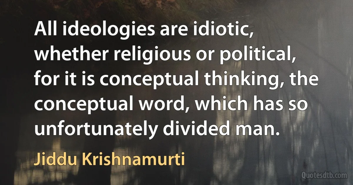 All ideologies are idiotic, whether religious or political, for it is conceptual thinking, the conceptual word, which has so unfortunately divided man. (Jiddu Krishnamurti)