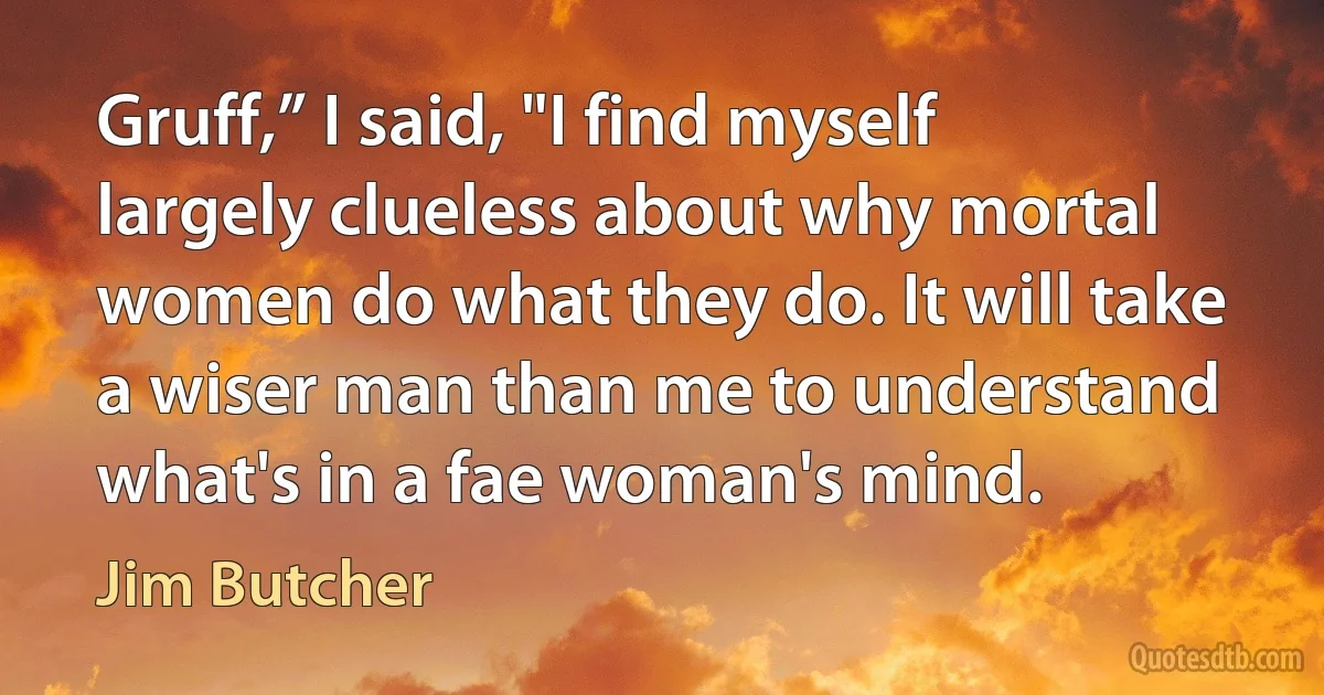 Gruff,” I said, "I find myself largely clueless about why mortal women do what they do. It will take a wiser man than me to understand what's in a fae woman's mind. (Jim Butcher)