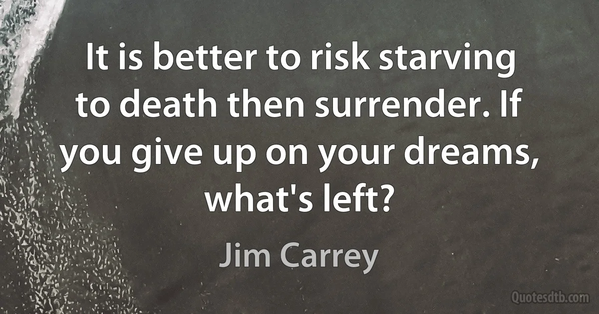 It is better to risk starving to death then surrender. If you give up on your dreams, what's left? (Jim Carrey)