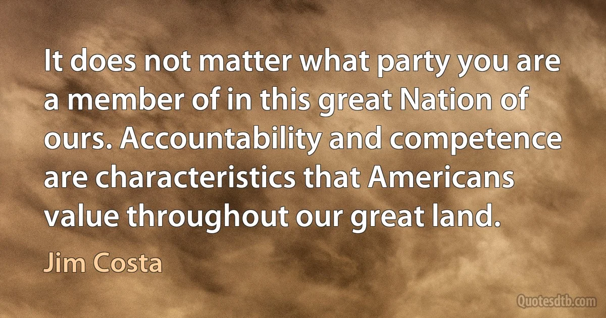 It does not matter what party you are a member of in this great Nation of ours. Accountability and competence are characteristics that Americans value throughout our great land. (Jim Costa)