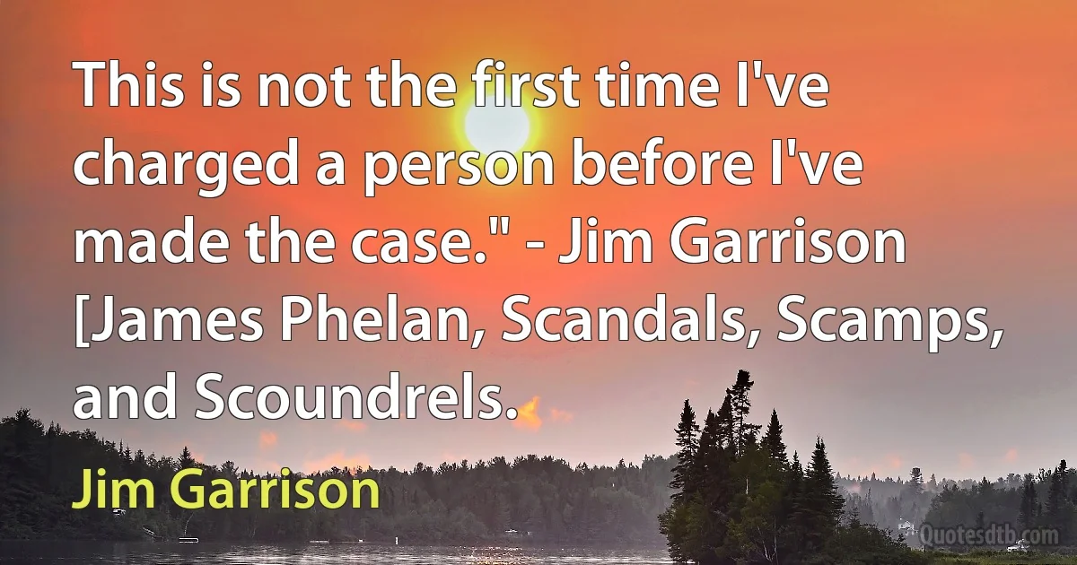 This is not the first time I've charged a person before I've made the case." - Jim Garrison [James Phelan, Scandals, Scamps, and Scoundrels. (Jim Garrison)