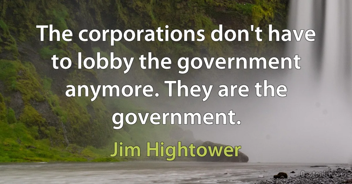 The corporations don't have to lobby the government anymore. They are the government. (Jim Hightower)