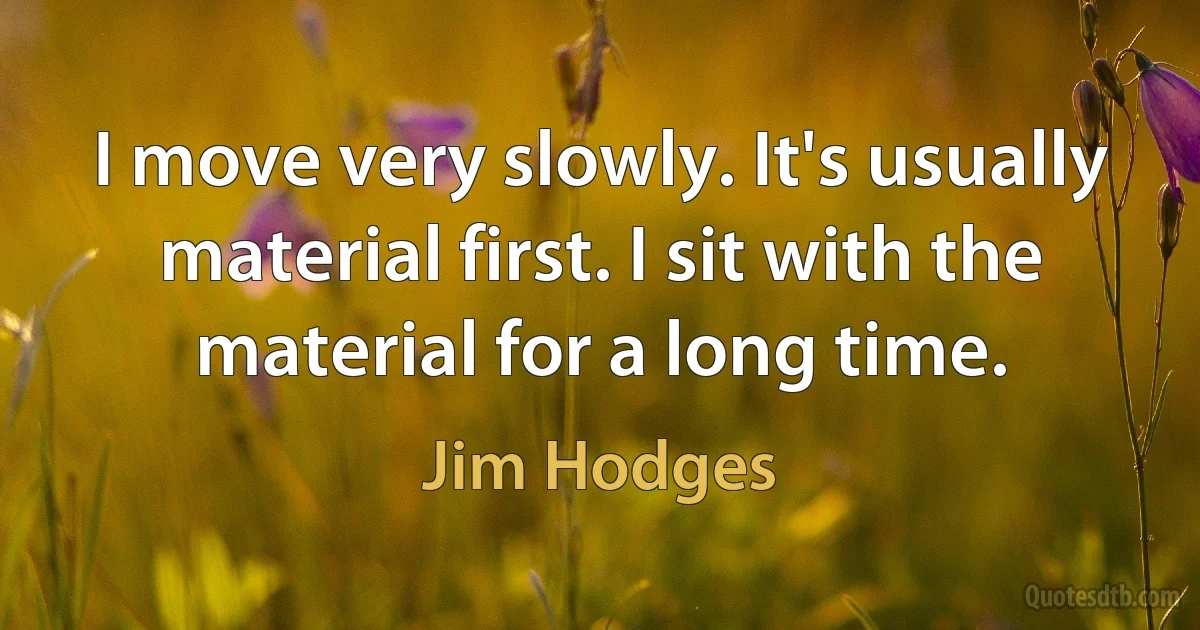 I move very slowly. It's usually material first. I sit with the material for a long time. (Jim Hodges)