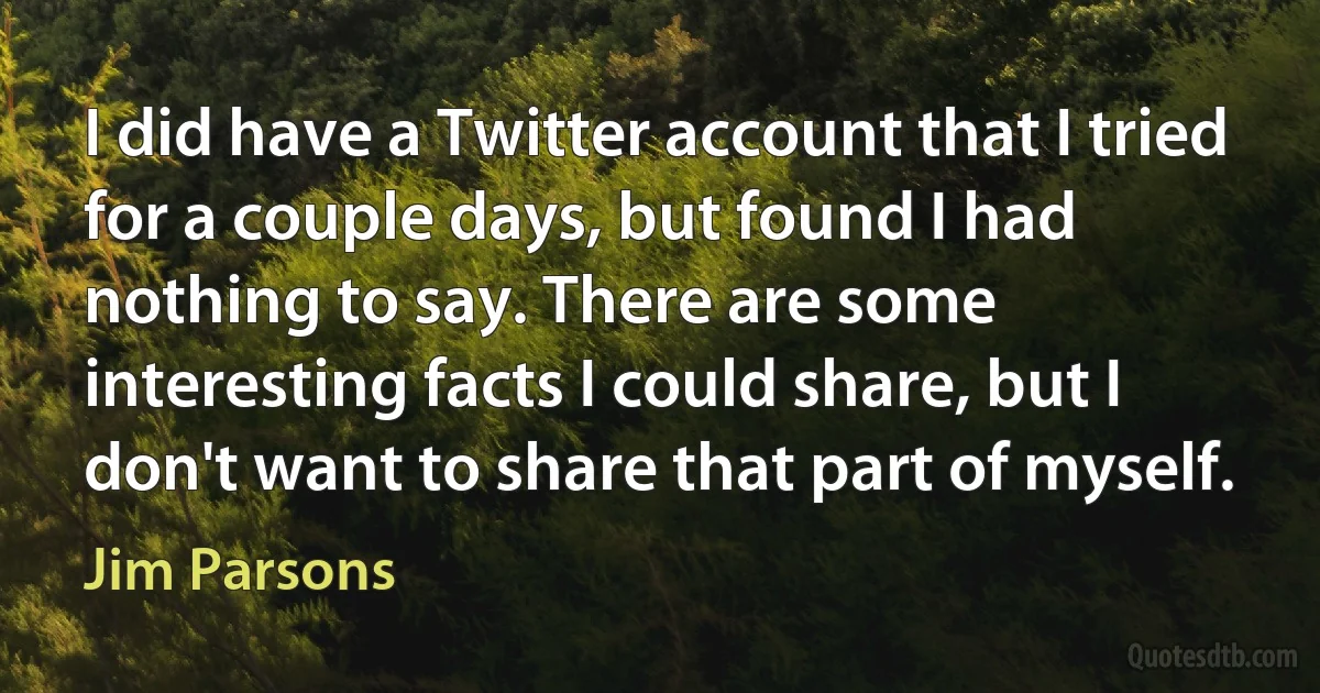 I did have a Twitter account that I tried for a couple days, but found I had nothing to say. There are some interesting facts I could share, but I don't want to share that part of myself. (Jim Parsons)