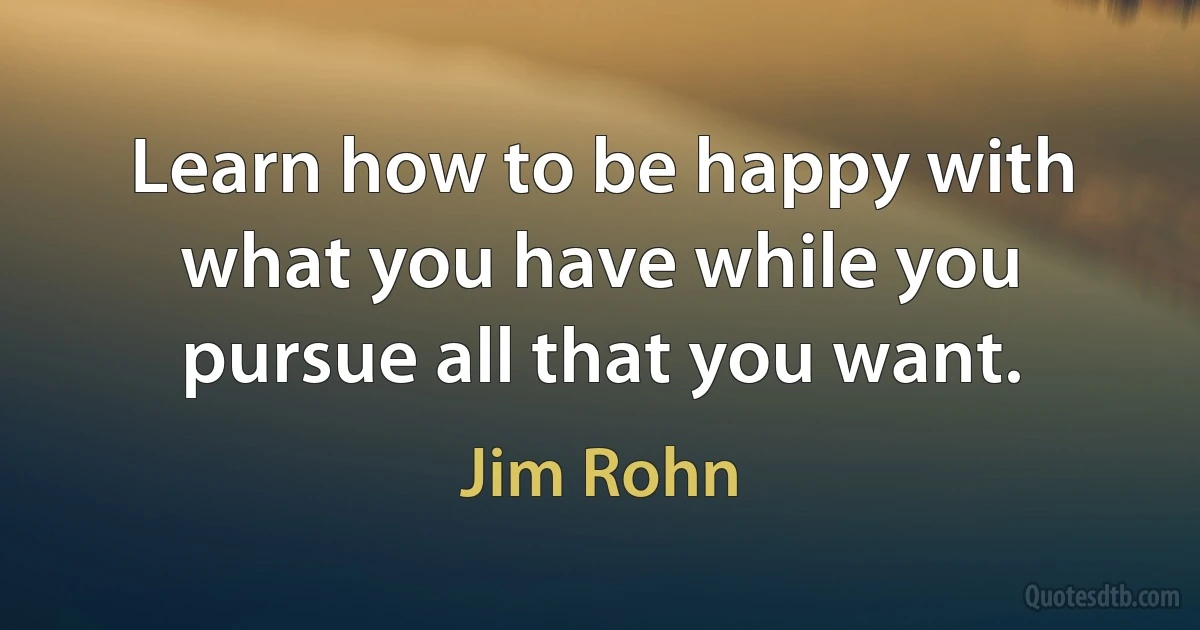 Learn how to be happy with what you have while you pursue all that you want. (Jim Rohn)