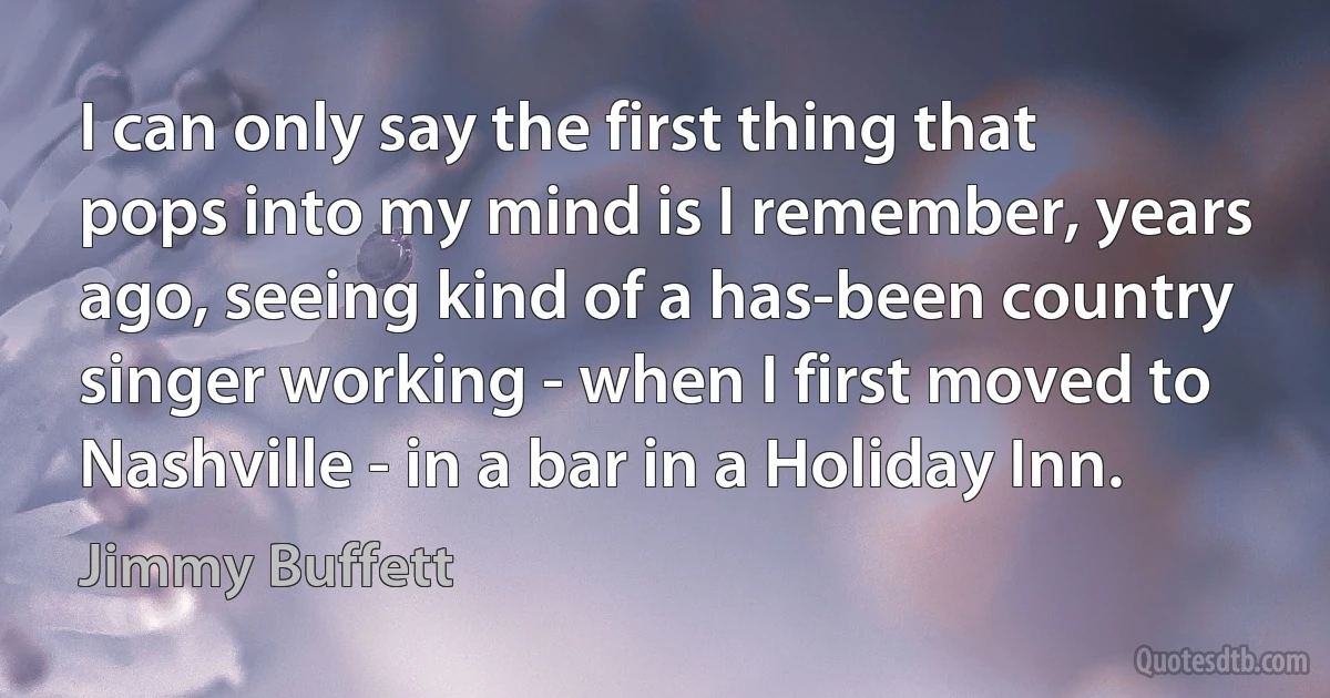 I can only say the first thing that pops into my mind is I remember, years ago, seeing kind of a has-been country singer working - when I first moved to Nashville - in a bar in a Holiday Inn. (Jimmy Buffett)