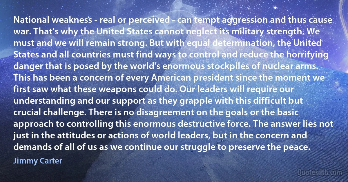 National weakness - real or perceived - can tempt aggression and thus cause war. That's why the United States cannot neglect its military strength. We must and we will remain strong. But with equal determination, the United States and all countries must find ways to control and reduce the horrifying danger that is posed by the world's enormous stockpiles of nuclear arms.
This has been a concern of every American president since the moment we first saw what these weapons could do. Our leaders will require our understanding and our support as they grapple with this difficult but crucial challenge. There is no disagreement on the goals or the basic approach to controlling this enormous destructive force. The answer lies not just in the attitudes or actions of world leaders, but in the concern and demands of all of us as we continue our struggle to preserve the peace. (Jimmy Carter)