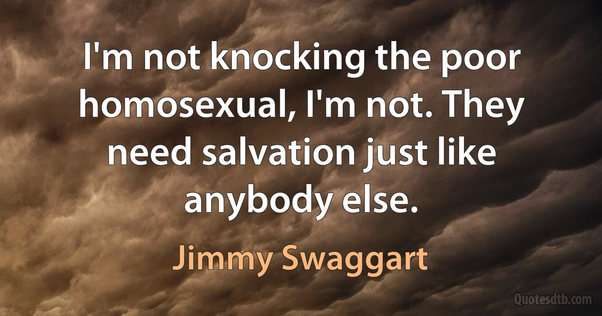 I'm not knocking the poor homosexual, I'm not. They need salvation just like anybody else. (Jimmy Swaggart)