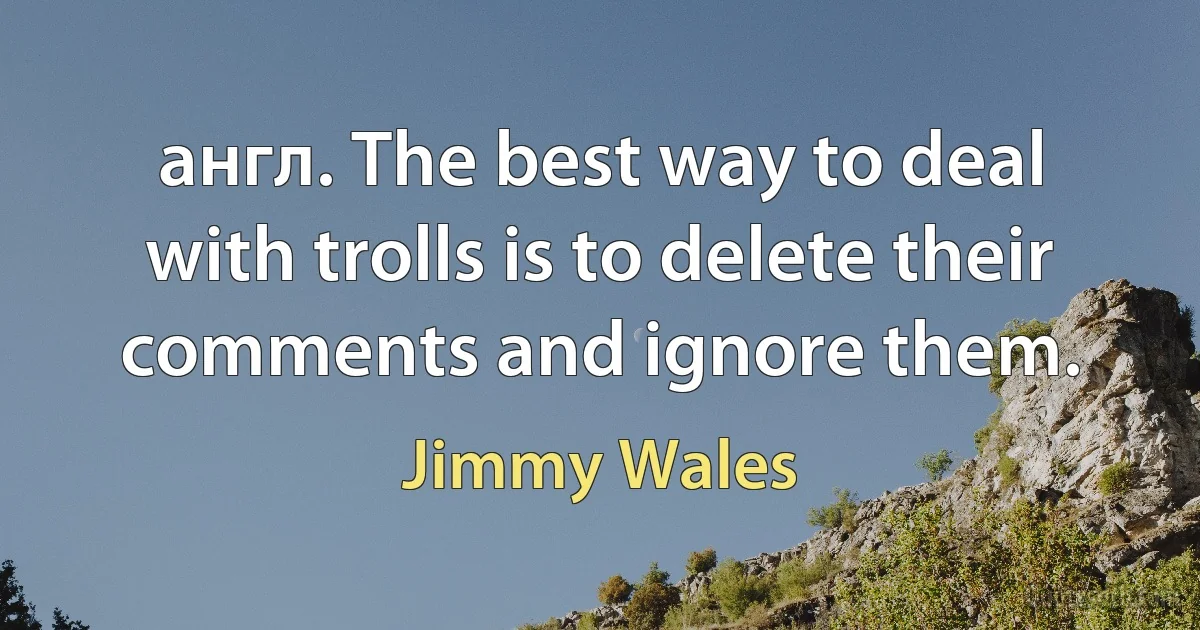 англ. The best way to deal with trolls is to delete their comments and ignore them. (Jimmy Wales)