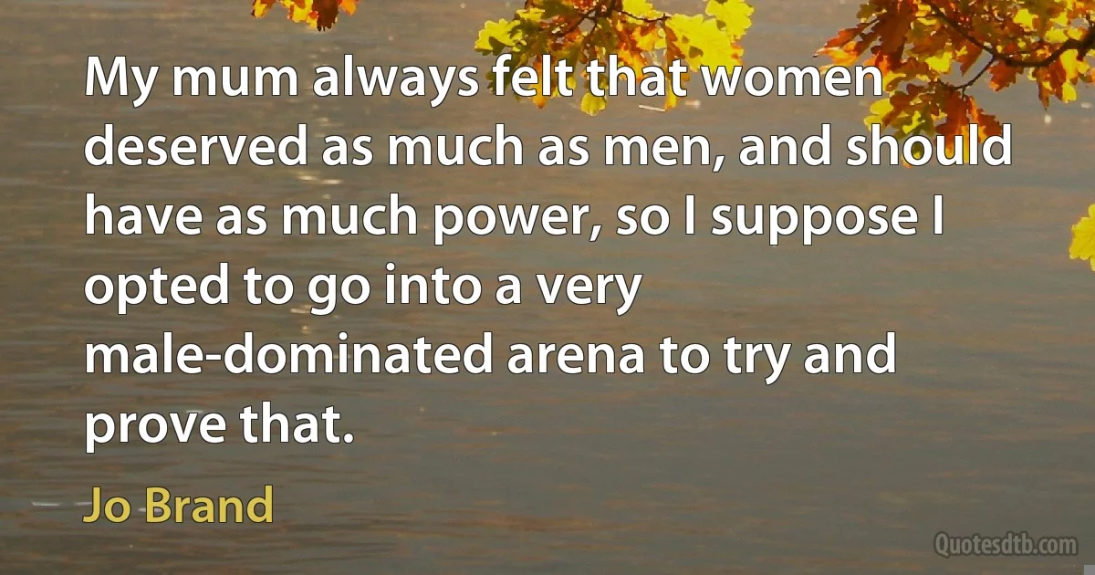 My mum always felt that women deserved as much as men, and should have as much power, so I suppose I opted to go into a very male-dominated arena to try and prove that. (Jo Brand)