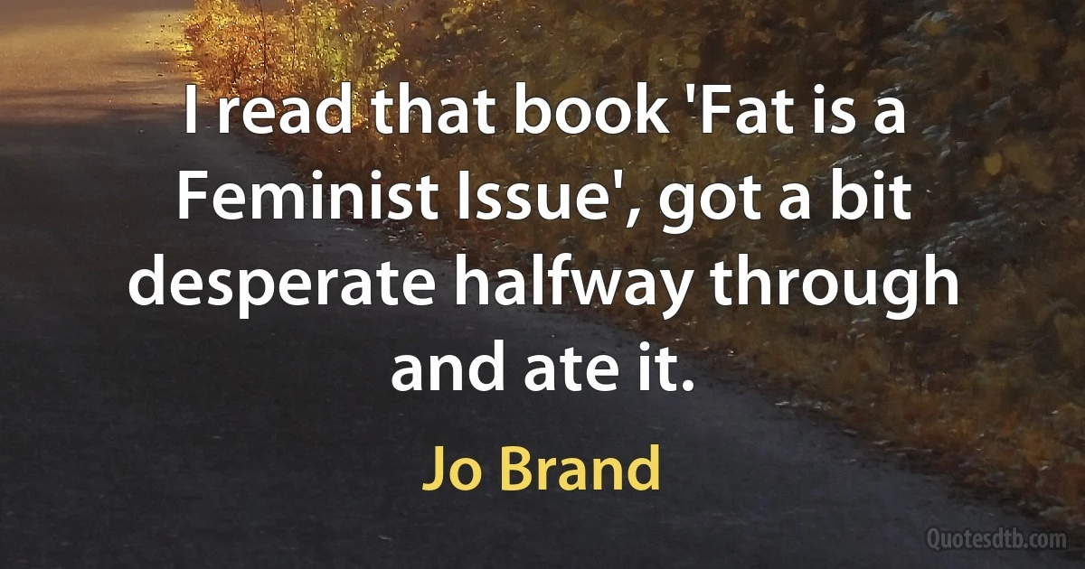 I read that book 'Fat is a Feminist Issue', got a bit desperate halfway through and ate it. (Jo Brand)