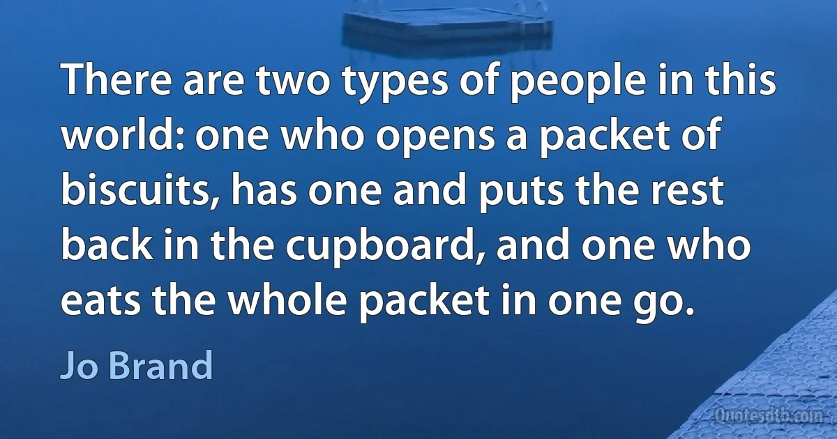 There are two types of people in this world: one who opens a packet of biscuits, has one and puts the rest back in the cupboard, and one who eats the whole packet in one go. (Jo Brand)