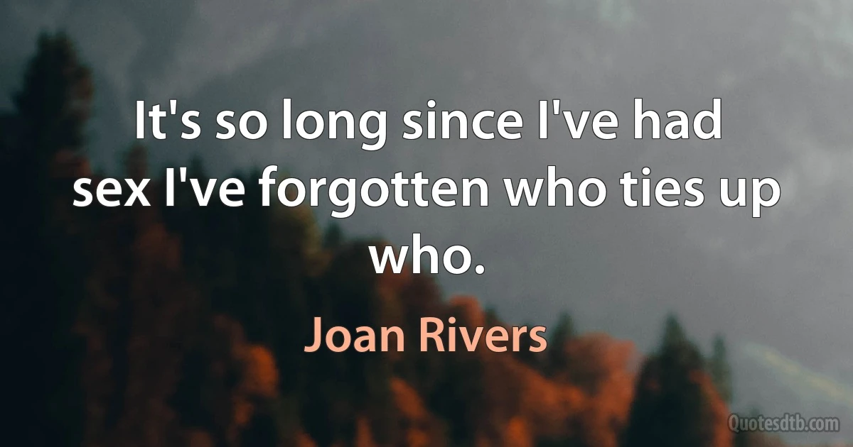 It's so long since I've had sex I've forgotten who ties up who. (Joan Rivers)