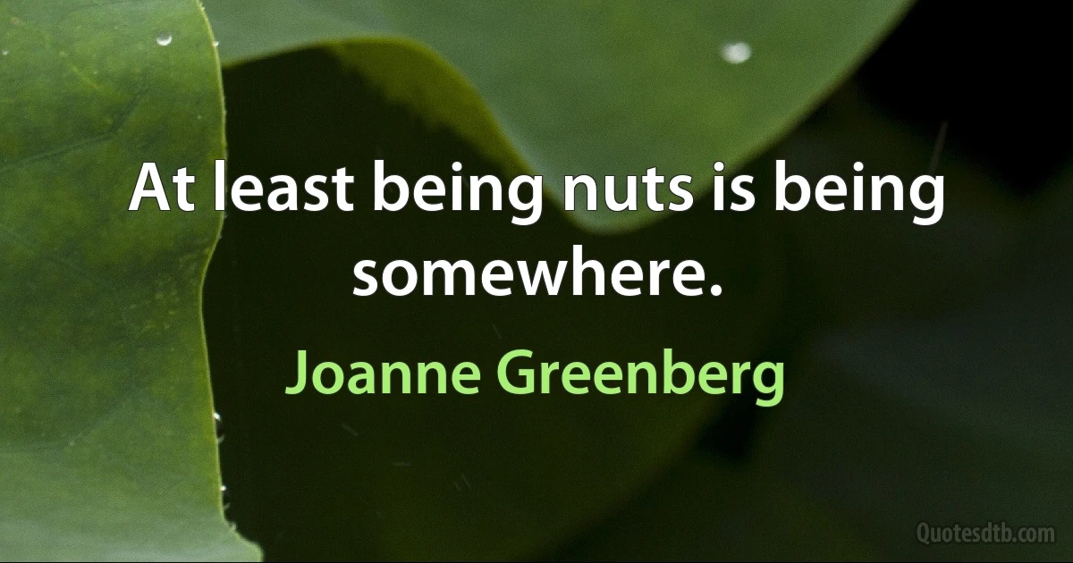 At least being nuts is being somewhere. (Joanne Greenberg)