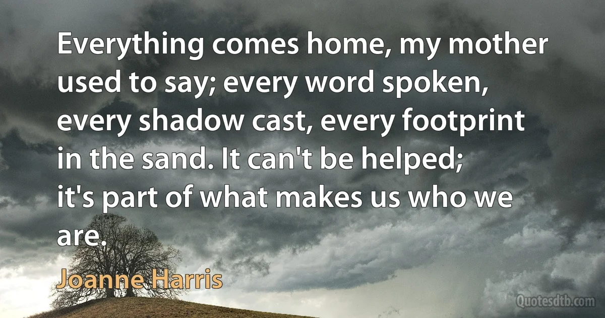 Everything comes home, my mother used to say; every word spoken, every shadow cast, every footprint in the sand. It can't be helped; it's part of what makes us who we are. (Joanne Harris)