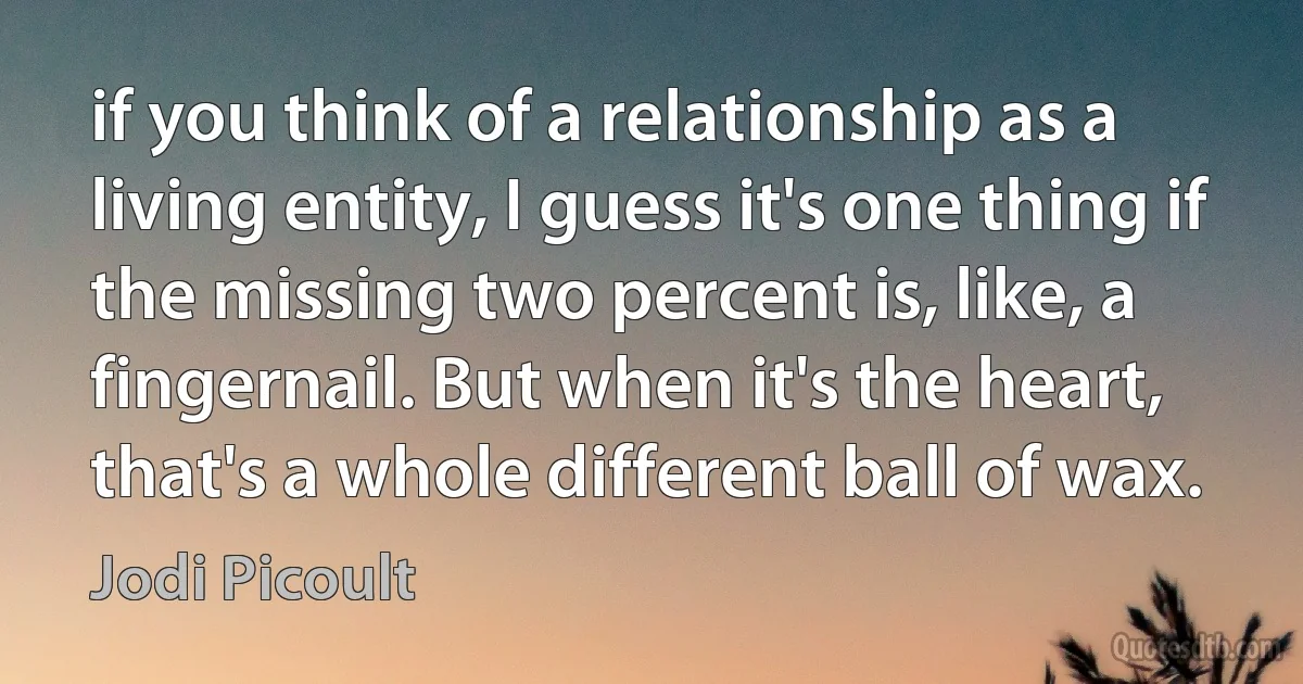 if you think of a relationship as a living entity, I guess it's one thing if the missing two percent is, like, a fingernail. But when it's the heart, that's a whole different ball of wax. (Jodi Picoult)