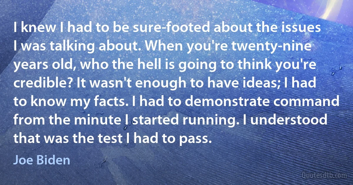 I knew I had to be sure-footed about the issues I was talking about. When you're twenty-nine years old, who the hell is going to think you're credible? It wasn't enough to have ideas; I had to know my facts. I had to demonstrate command from the minute I started running. I understood that was the test I had to pass. (Joe Biden)