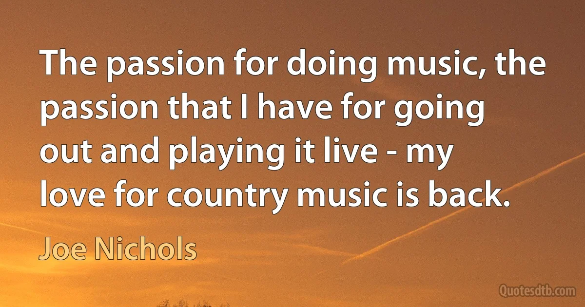 The passion for doing music, the passion that I have for going out and playing it live - my love for country music is back. (Joe Nichols)