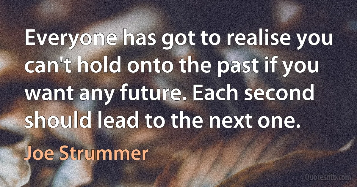 Everyone has got to realise you can't hold onto the past if you want any future. Each second should lead to the next one. (Joe Strummer)