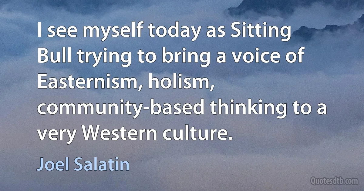 I see myself today as Sitting Bull trying to bring a voice of Easternism, holism, community-based thinking to a very Western culture. (Joel Salatin)