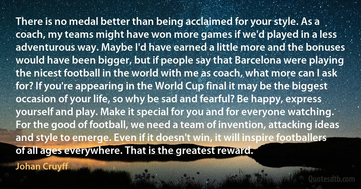 There is no medal better than being acclaimed for your style. As a coach, my teams might have won more games if we'd played in a less adventurous way. Maybe I'd have earned a little more and the bonuses would have been bigger, but if people say that Barcelona were playing the nicest football in the world with me as coach, what more can I ask for? If you're appearing in the World Cup final it may be the biggest occasion of your life, so why be sad and fearful? Be happy, express yourself and play. Make it special for you and for everyone watching. For the good of football, we need a team of invention, attacking ideas and style to emerge. Even if it doesn't win, it will inspire footballers of all ages everywhere. That is the greatest reward. (Johan Cruyff)