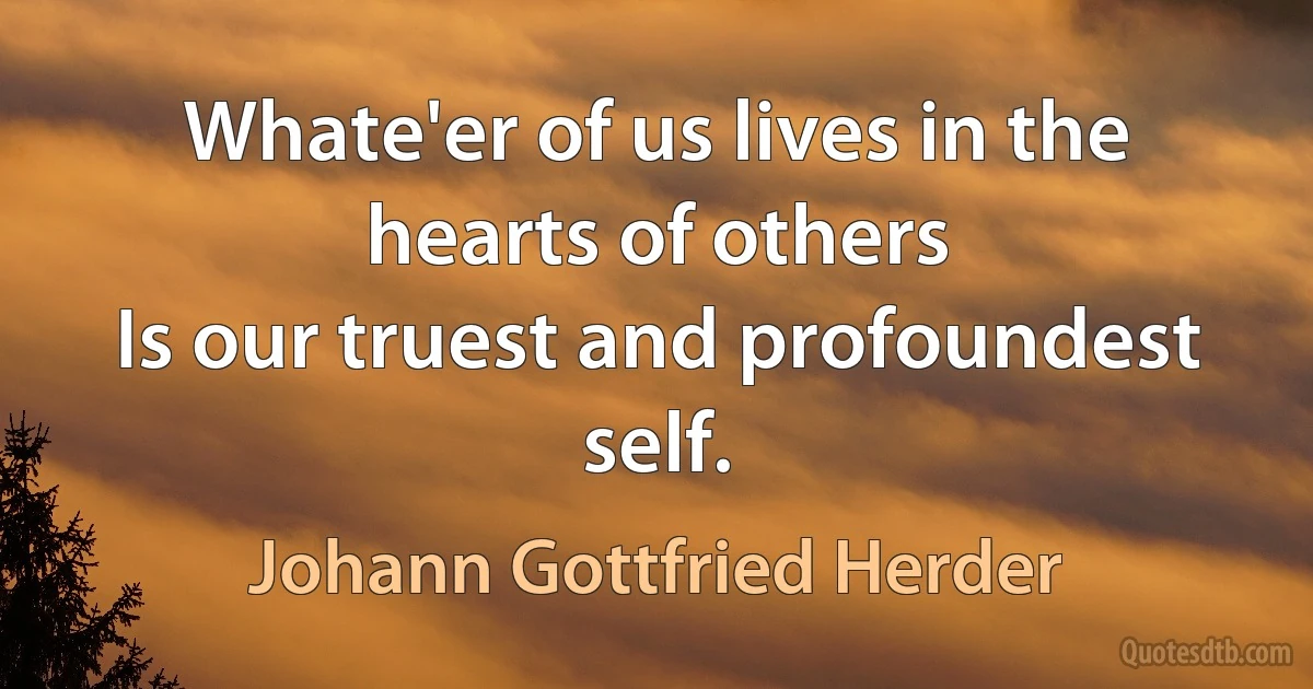 Whate'er of us lives in the hearts of others
Is our truest and profoundest self. (Johann Gottfried Herder)