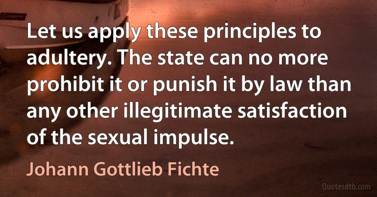 Let us apply these principles to adultery. The state can no more prohibit it or punish it by law than any other illegitimate satisfaction of the sexual impulse. (Johann Gottlieb Fichte)