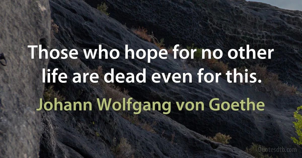 Those who hope for no other life are dead even for this. (Johann Wolfgang von Goethe)