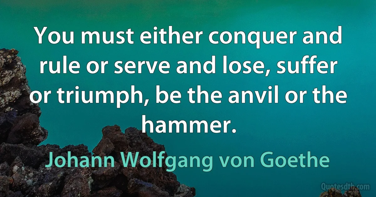 You must either conquer and rule or serve and lose, suffer or triumph, be the anvil or the hammer. (Johann Wolfgang von Goethe)