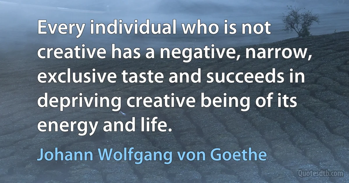 Every individual who is not creative has a negative, narrow, exclusive taste and succeeds in depriving creative being of its energy and life. (Johann Wolfgang von Goethe)