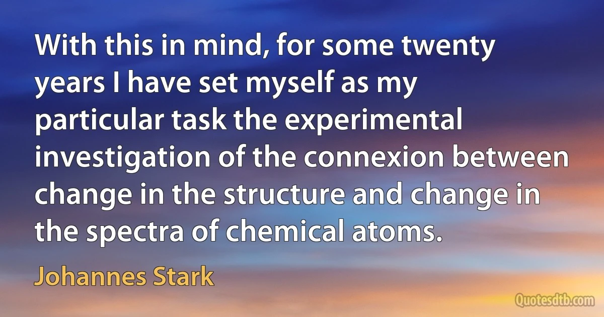 With this in mind, for some twenty years I have set myself as my particular task the experimental investigation of the connexion between change in the structure and change in the spectra of chemical atoms. (Johannes Stark)