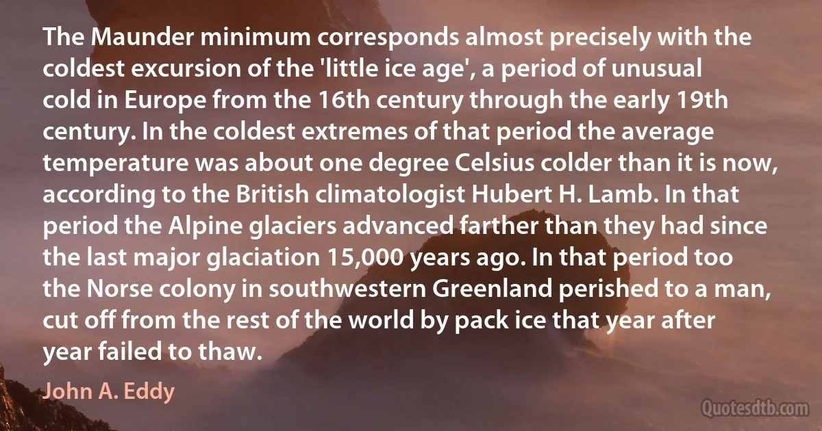 The Maunder minimum corresponds almost precisely with the coldest excursion of the 'little ice age', a period of unusual cold in Europe from the 16th century through the early 19th century. In the coldest extremes of that period the average temperature was about one degree Celsius colder than it is now, according to the British climatologist Hubert H. Lamb. In that period the Alpine glaciers advanced farther than they had since the last major glaciation 15,000 years ago. In that period too the Norse colony in southwestern Greenland perished to a man, cut off from the rest of the world by pack ice that year after year failed to thaw. (John A. Eddy)