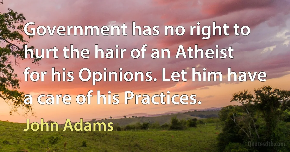 Government has no right to hurt the hair of an Atheist for his Opinions. Let him have a care of his Practices. (John Adams)