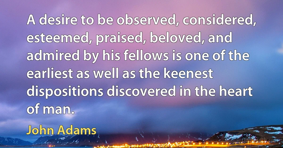 A desire to be observed, considered, esteemed, praised, beloved, and admired by his fellows is one of the earliest as well as the keenest dispositions discovered in the heart of man. (John Adams)