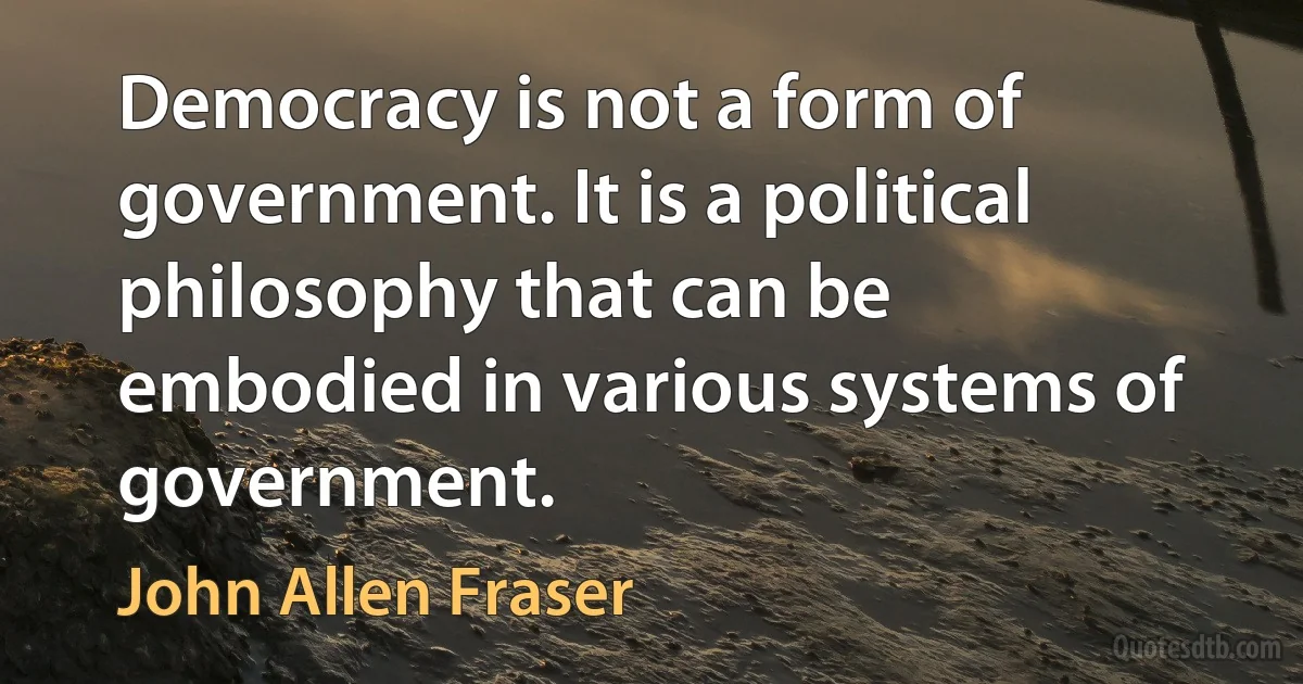 Democracy is not a form of government. It is a political philosophy that can be embodied in various systems of government. (John Allen Fraser)