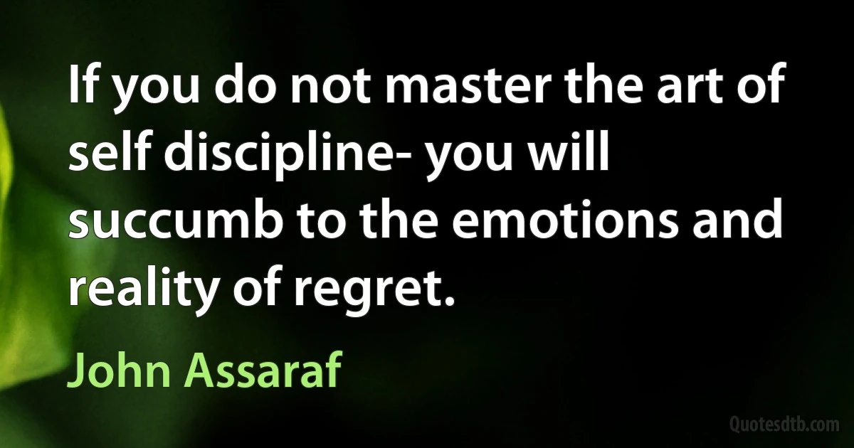 If you do not master the art of self discipline- you will succumb to the emotions and reality of regret. (John Assaraf)