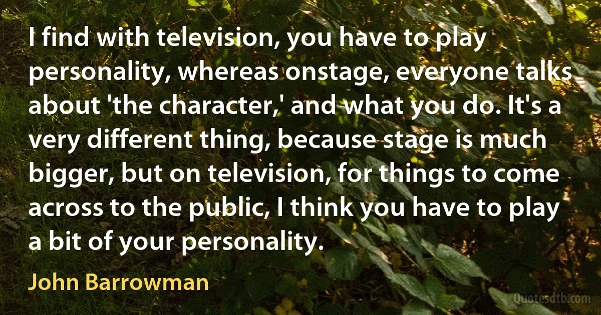 I find with television, you have to play personality, whereas onstage, everyone talks about 'the character,' and what you do. It's a very different thing, because stage is much bigger, but on television, for things to come across to the public, I think you have to play a bit of your personality. (John Barrowman)