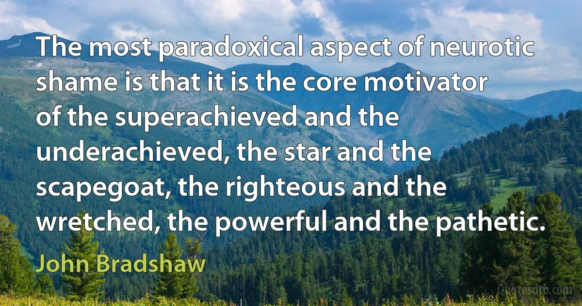 The most paradoxical aspect of neurotic shame is that it is the core motivator of the superachieved and the underachieved, the star and the scapegoat, the righteous and the wretched, the powerful and the pathetic. (John Bradshaw)